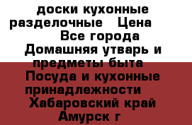   доски кухонные разделочные › Цена ­ 100 - Все города Домашняя утварь и предметы быта » Посуда и кухонные принадлежности   . Хабаровский край,Амурск г.